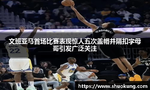 文班亚马首场比赛表现惊人五次盖帽并隔扣字母哥引发广泛关注